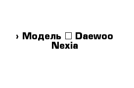  › Модель ­ Daewoo Nexia